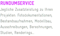 RUNDUMSERVICE
Jegliche Zusatzleistung zu Ihren Projekten: Fotodokumentationen, Bestandsaufnahmen, Modellbau, Ausschreibungen, Berechnungen, Studien, Renderings...